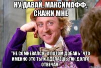 ну давай, Максимафф, скажи мне "не сомневался" а потом добавь "что именно это ты и сделаешь так долго отвечая"