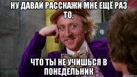 НУ ДАВАЙ РАССКАЖИ МНЕ ЕЩЁ РАЗ ТО, ЧТО ТЫ НЕ УЧИШЬСЯ В ПОНЕДЕЛЬНИК