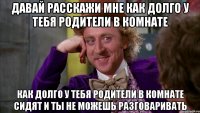 ДАВАЙ РАССКАЖИ МНЕ КАК ДОЛГО У ТЕБЯ РОДИТЕЛИ В КОМНАТЕ КАК ДОЛГО У ТЕБЯ РОДИТЕЛИ В КОМНАТЕ СИДЯТ И ТЫ НЕ МОЖЕШЬ РАЗГОВАРИВАТЬ