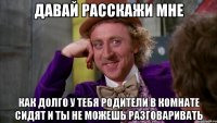 ДАВАЙ РАССКАЖИ МНЕ КАК ДОЛГО У ТЕБЯ РОДИТЕЛИ В КОМНАТЕ СИДЯТ И ТЫ НЕ МОЖЕШЬ РАЗГОВАРИВАТЬ