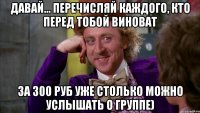 давай... перечисляй каждого, кто перед тобой виноват за 300 руб уже столько можно услышать о группе)