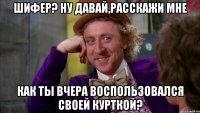 Шифер? НУ ДАВАЙ,РАССКАЖИ МНЕ как ты вчера воспользовался своей курткой?