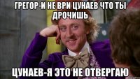 Грегор-И не ври Цунаев что ты дрочишь Цунаев-Я это не отвергаю