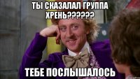 ты сказалал группа хрень?????? тебе послышалось