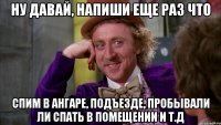 ну давай, напиши еще раз что спим в ангаре, подъезде, пробывали ли спать в помещении и т.д