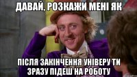 давай, розкажи мені як після закінчення універу ти зразу підеш на роботу