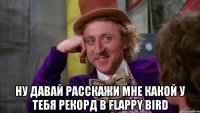  ну давай расскажи мне какой у тебя рекорд в FLAPPY BIRD