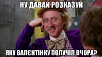 Ну давай розказуй яку валєнтінку получіл вчора?