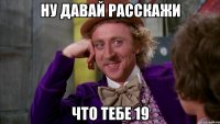 ну давай расскажи что тебе 19