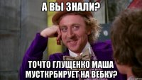 а вы знали? точто глущенко маша мусткрбирует на вебку?