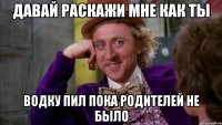 Давай раскажи мне как ты водку пил пока родителей не было