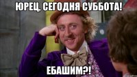 Юрец, сегодня суббота! Ебашим?!