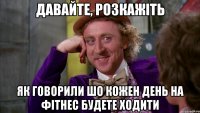 давайте, розкажіть як говорили шо кожен день на фітнес будете ходити