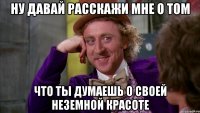 Ну давай расскажи мне о том что ты думаешь о своей неземной красоте