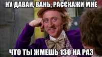 ну давай, Вань, расскажи мне что ты жмешь 130 на раз