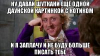 Ну давай шуткани ещё одной даунской картинкой с котиком И я заплачу и не буду больше писать тебе