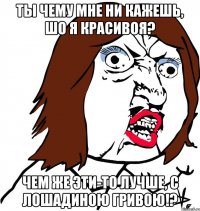 Ты чему мне ни кажешь, шо я красивоя? Чем же эти-то лучше, с лошадиною гривою!?