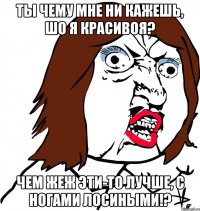 Ты чему мне ни кажешь, шо я красивоя? Чем жеж эти-то лучше, с ногами лосиными!?