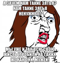 А зачем нам такие зятья? Нам такие зятья ненужные! Мы уже и так всю свою жисть угробили на таких, же как они, мужей!