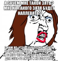 А зачем мне такой зять? Мне на такого зятя будет наплевать! С ним же, чтоб себя полной дурой не почувствовать, ни поговорить, ни с него чего-нибудь так просто-то для себя-то лично и не взяааать!