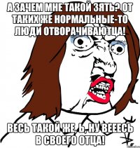 А зачем мне такой зять? От таких же нормальные-то люди отворачиваютца! Весь такой же, Ь, ну вееесь в своего отца!