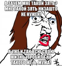 А зачем мне такой зять? Мне такой зять НИЗАШТО не нужен! Я уже и так всю свою жизнь угробила на такого же, Ь, мужа!