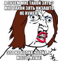 А зачем мне такой зять? Мне такой зять НИЗАШТО не нужен! Это же копия, копия, Ь, моего мужа!