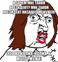 А зачем мне такой Президент? Мне такой Президент НИЗАШТО не нужен! Это же копия, копия, Ь, моего мужа!