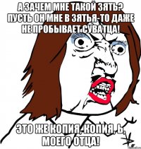 А зачем мне такой зять? Пусть он МНЕ в зятья-то даже не пробывает суватца! Это же копия, копия, Ь, моего отца!