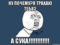 НУ ПОЧЕМУ?Я ТРАХАЮ ТЕБЯ? А СУКА!!!!!!!!!!!!