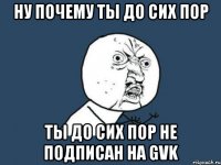 ну почему ты до сих пор ты до сих пор не подписан на gvk