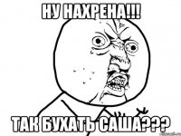 НУ НАХРЕНА!!! ТАК БУХАТЬ САША???