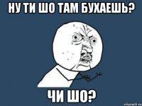 Ну ти шо там бухаешь? Чи шо?