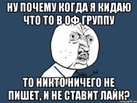 Ну почему когда я кидаю что то в ОФ группу то никто ничего не пишет, и не ставит лайк?