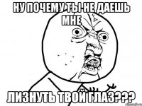 ну почему ты не даешь мне лизнуть твой глаз???