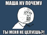 маша ну почему ты меня не целуешь?!