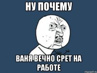 Ну почему Ваня вечно срет на работе