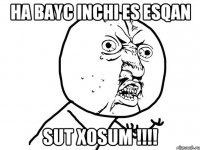 ha bayc inchi es esqan sut xosum !!!!