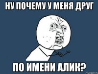 ну почему у меня друг по имени Aлик?