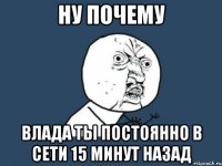 Ну почему ВЛАДА ТЫ ПОСТОЯННО В СЕТИ 15 минут назад