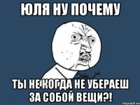 ЮЛЯ НУ ПОЧЕМУ ТЫ НЕ КОГДА НЕ УБЕРАЕШ ЗА СОБОЙ ВЕЩИ?!