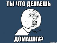 Ты что делаешь домашку?