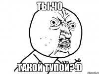 ты чо такой тупой?:D