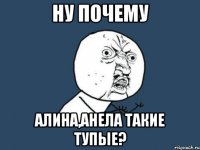 Ну почему Алина,Анела такие тупые?