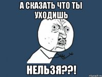 а сказать что ты уходишь НЕЛЬЗЯ??!