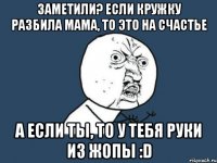 Заметили? Если кружку разбила мама, то это на счастье а если ты, то у тебя руки из жопы :D