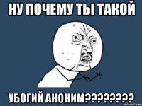 ну почему ты такой убогий аноним????????