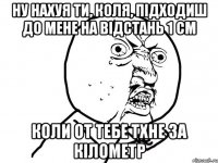 ну нахуя ти, коля, підходиш до мене на відстань 1 см коли от тебе тхне за кілометр