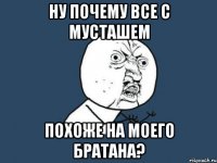 Ну почему все с мусташем Похоже на моего братана?