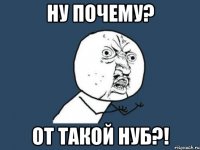 Ну почему? от такой нуб?!